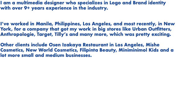 I am a multimedia designer who specializes in Logo and Brand identity with over 9+ years experience in the industry. I’ve worked in Manila, Philippines, Los Angeles, and most recently, in New York, for a company that got my work in big stores like Urban Outfitters, Anthropologie, Target, Tilly’s and many more, which was pretty exciting. Other clients include Osen Izakaya Restaurant in Los Angeles, Mishe Cosmetics, New World Cosmetics, Filipinta Beauty, Miniminimol Kids and a lot more small and medium businesses. 