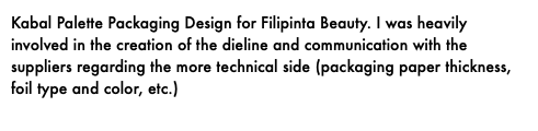 Kabal Palette Packaging Design for Filipinta Beauty. I was heavily involved in the creation of the dieline and communication with the suppliers regarding the more technical side (packaging paper thickness, foil type and color, etc.)