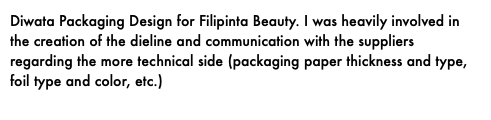 Diwata Packaging Design for Filipinta Beauty. I was heavily involved in the creation of the dieline and communication with the suppliers regarding the more technical side (packaging paper thickness and type, foil type and color, etc.)