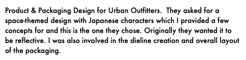 Product & Packaging Design for Urban Outfitters. They asked for a space-themed design with Japanese characters which I provided a few concepts for and this is the one they chose. Originally they wanted it to be reflective. I was also involved in the dieline creation and overall layout of the packaging.