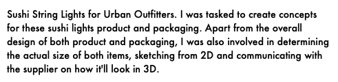 Sushi String Lights for Urban Outfitters. I was tasked to create concepts for these sushi lights product and packaging. Apart from the overall design of both product and packaging, I was also involved in determining the actual size of both items, sketching from 2D and communicating with the supplier on how it'll look in 3D.