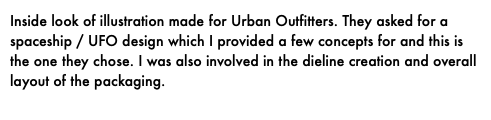 Inside look of illustration made for Urban Outfitters. They asked for a spaceship / UFO design which I provided a few concepts for and this is the one they chose. I was also involved in the dieline creation and overall layout of the packaging.