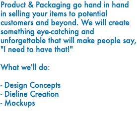 Product & Packaging go hand in hand in selling your items to potential customers and beyond. We will create something eye-catching and unforgettable that will make people say, "I need to have that!" What we'll do: - Design Concepts - Dieline Creation - Mockups 