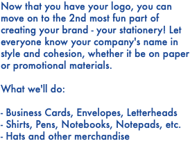 Now that you have your logo, you can move on to the 2nd most fun part of creating your brand - your stationery! Let everyone know your company's name in style and cohesion, whether it be on paper or promotional materials. What we'll do: - Business Cards, Envelopes, Letterheads - Shirts, Pens, Notebooks, Notepads, etc. - Hats and other merchandise